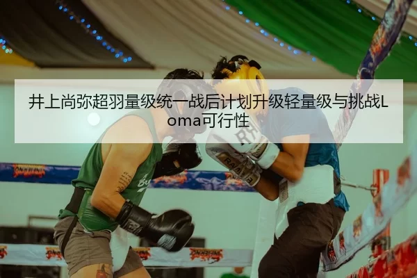 井上尚弥超羽量级统一战后计划升级轻量级与挑战Loma可行性
